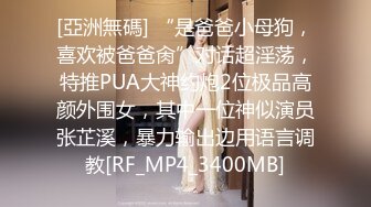 [亞洲無碼] “是爸爸小母狗，喜欢被爸爸肏”对话超淫荡，特推PUA大神约炮2位极品高颜外围女，其中一位神似演员张芷溪，暴力输出边用语言调教[RF_MP4_3400MB]