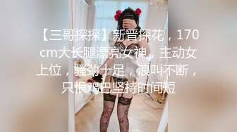 【三哥探探】新晋探花，170cm大长腿漂亮女神，主动女上位，骚劲十足，浪叫不断，只恨鸡巴坚持时间短