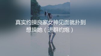 真实约操良家女神见面就扑到想操她（进群约炮）