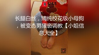 长腿白丝，清纯校花级小母狗，被变态男猥亵调教【小姐信息大全】