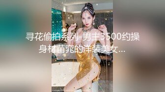 寻花偷拍系列-男主3500约操身材苗窕的洋装美女…